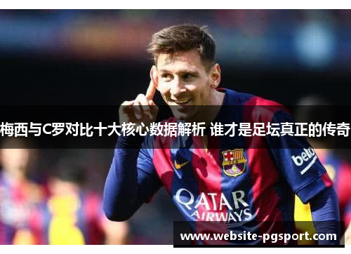 梅西与C罗对比十大核心数据解析 谁才是足坛真正的传奇