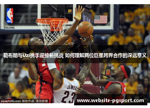 勒布朗与Uzi携手迎接新挑战 如何理解两位巨星跨界合作的深远意义
