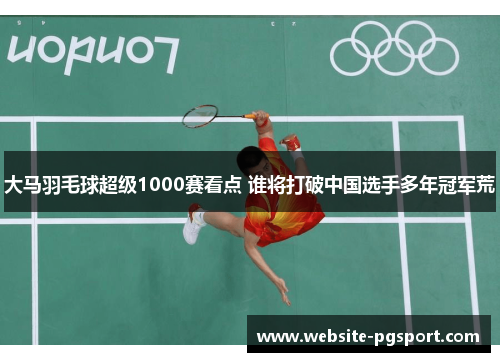 大马羽毛球超级1000赛看点 谁将打破中国选手多年冠军荒