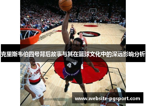 克里斯韦伯四号背后故事与其在篮球文化中的深远影响分析