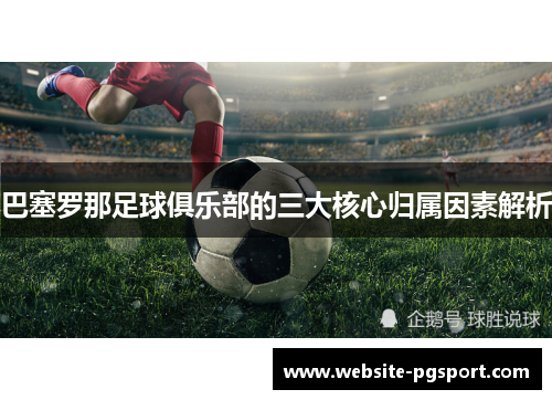 巴塞罗那足球俱乐部的三大核心归属因素解析 巴塞罗那足球俱乐部的三大核心归属因素解析
