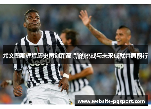 尤文图斯辉煌历史再创新高 新的挑战与未来成就并肩前行
