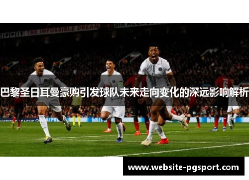 巴黎圣日耳曼豪购引发球队未来走向变化的深远影响解析
