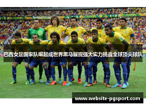 巴西女足国家队崛起成世界黑马展现强大实力挑战全球顶尖球队