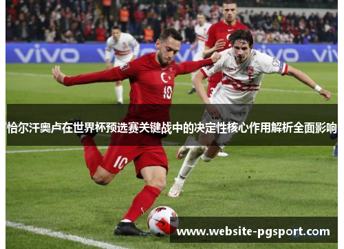 恰尔汗奥卢在世界杯预选赛关键战中的决定性核心作用解析全面影响 恰尔汗奥卢在世界杯预选赛关键战中的决定性核心作用解析全面影响