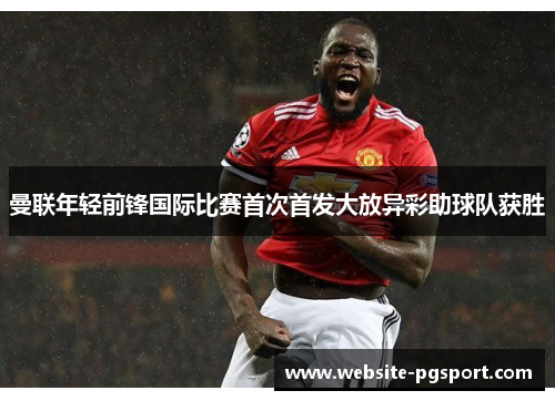 曼联年轻前锋国际比赛首次首发大放异彩助球队获胜 曼联年轻前锋国际比赛首次首发大放异彩助球队获胜