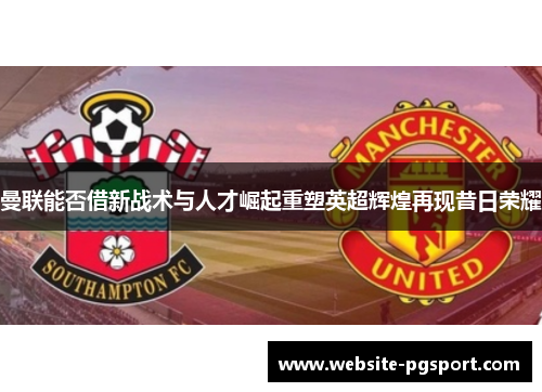 曼联能否借新战术与人才崛起重塑英超辉煌再现昔日荣耀
