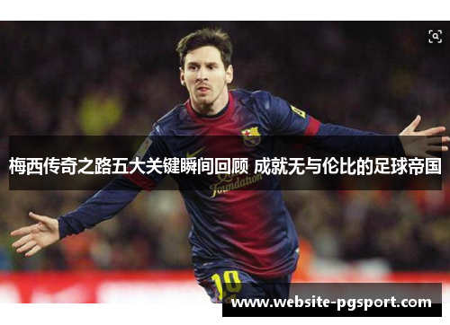 梅西传奇之路五大关键瞬间回顾 成就无与伦比的足球帝国