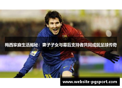 梅西家庭生活揭秘：妻子子女与幕后支持者共同成就足球传奇